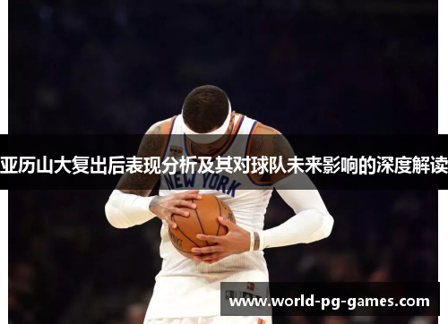 亚历山大复出后表现分析及其对球队未来影响的深度解读 亚历山大复出后表现分析及其对球队未来影响的深度解读