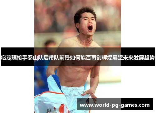 宿茂臻接手泰山队后带队前景如何能否再创辉煌展望未来发展趋势