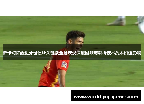萨卡对阵西班牙世俱杯关键战全场表现深度回顾与解析技术战术价值影响 萨卡对阵西班牙世俱杯关键战全场表现深度回顾与解析技术战术价值影响