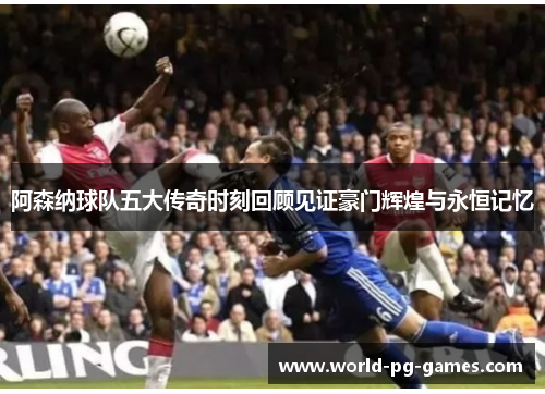 阿森纳球队五大传奇时刻回顾见证豪门辉煌与永恒记忆