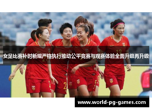 女足比赛补时新规严格执行推动公平竞赛与观赛体验全面升级再升级