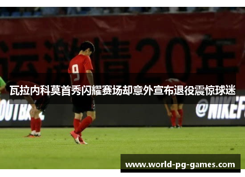 瓦拉内科莫首秀闪耀赛场却意外宣布退役震惊球迷 瓦拉内科莫首秀闪耀赛场却意外宣布退役震惊球迷