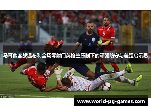 马耳他客战温布利全场零射门英格兰压制下的顽强防守与差距启示思 马耳他客战温布利全场零射门英格兰压制下的顽强防守与差距启示思